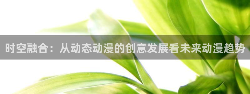 动漫之家官网网页版：时空融合：从动态动漫的创意发展看未来动漫趋势
