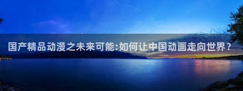 动漫之家免费网站入口：国产精品动漫之未来可能:如何让中国动画走向世界？